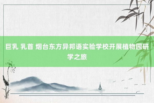 巨乳 乳首 烟台东方异邦语实验学校开展植物园研学之旅