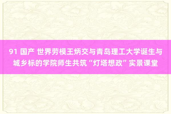 91 国产 世界劳模王炳交与青岛理工大学诞生与城乡标的学院师生共筑“灯塔想政”实景课堂