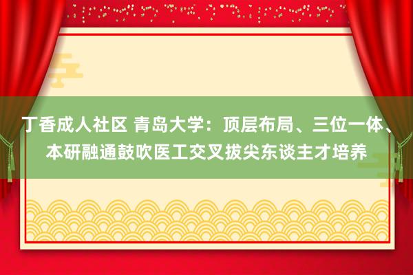 丁香成人社区 青岛大学：顶层布局、三位一体、本研融通鼓吹医工交叉拔尖东谈主才培养