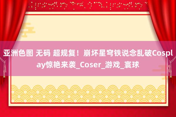 亚洲色图 无码 超规复！崩坏星穹铁说念乱破Cosplay惊艳来袭_Coser_游戏_寰球