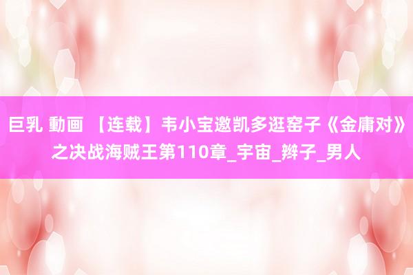 巨乳 動画 【连载】韦小宝邀凯多逛窑子《金庸对》之决战海贼王第110章_宇宙_辫子_男人
