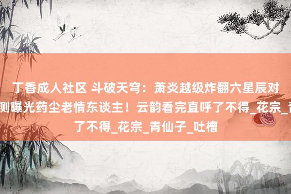 丁香成人社区 斗破天穹：萧炎越级炸翻六星辰对什么尊，不测曝光药尘老情东谈主！云韵看完直呼了不得_花宗_青仙子_吐槽
