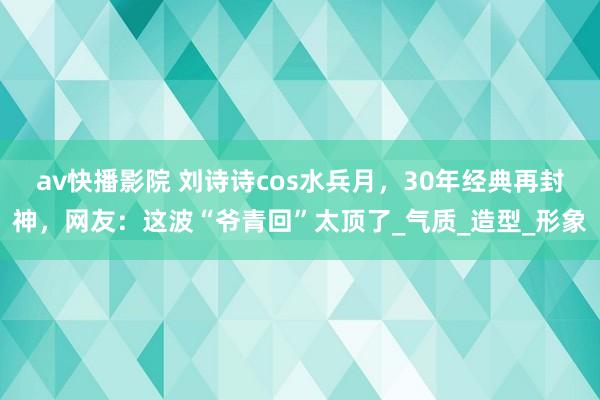 av快播影院 刘诗诗cos水兵月，30年经典再封神，网友：这波“爷青回”太顶了_气质_造型_形象
