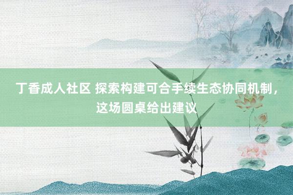 丁香成人社区 探索构建可合手续生态协同机制，这场圆桌给出建议