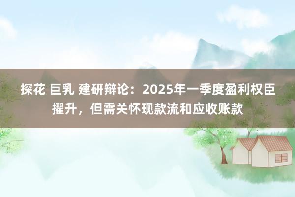 探花 巨乳 建研辩论：2025年一季度盈利权臣擢升，但需关怀现款流和应收账款