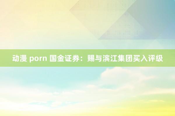 动漫 porn 国金证券：赐与滨江集团买入评级