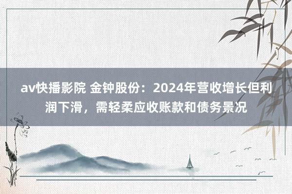 av快播影院 金钟股份：2024年营收增长但利润下滑，需轻柔应收账款和债务景况