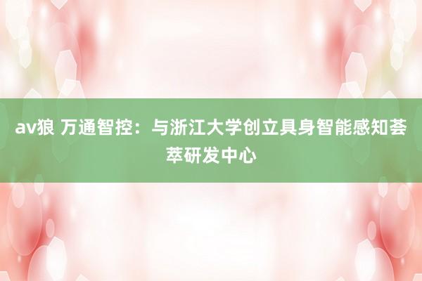 av狼 万通智控：与浙江大学创立具身智能感知荟萃研发中心