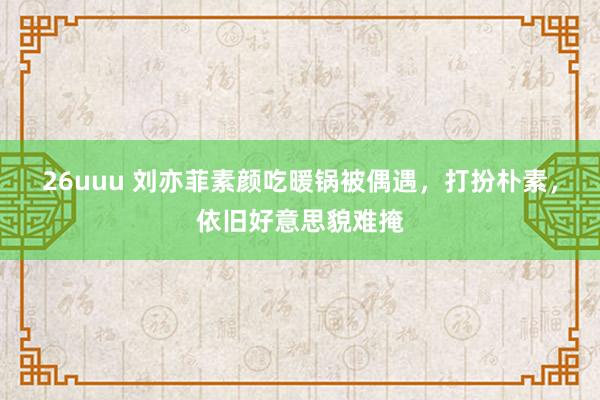 26uuu 刘亦菲素颜吃暖锅被偶遇，打扮朴素，依旧好意思貌难掩
