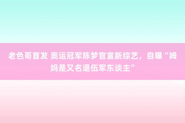 老色哥首发 奥运冠军陈梦官宣新综艺，自曝“姆妈是又名退伍军东谈主”