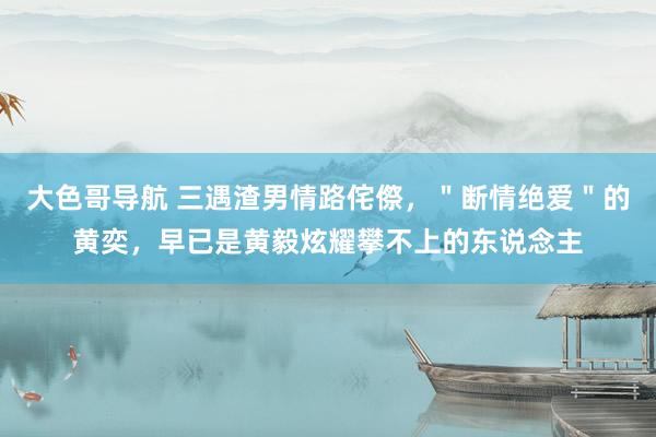 大色哥导航 三遇渣男情路侘傺，＂断情绝爱＂的黄奕，早已是黄毅炫耀攀不上的东说念主