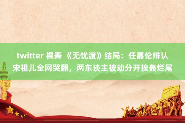 twitter 裸舞 《无忧渡》结局：任嘉伦辩认宋祖儿全网哭翻，两东谈主被动分开挨轰烂尾
