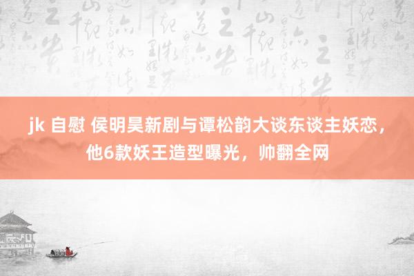 jk 自慰 侯明昊新剧与谭松韵大谈东谈主妖恋，他6款妖王造型曝光，帅翻全网