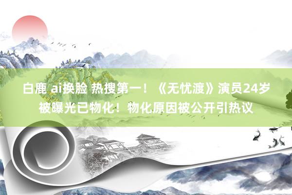 白鹿 ai换脸 热搜第一！《无忧渡》演员24岁被曝光已物化！物化原因被公开引热议
