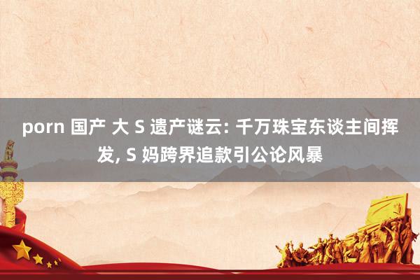 porn 国产 大 S 遗产谜云: 千万珠宝东谈主间挥发， S 妈跨界追款引公论风暴