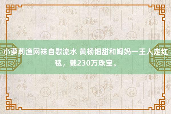 小萝莉渔网袜自慰流水 黄杨钿甜和姆妈一王人走红毯，戴230万珠宝。