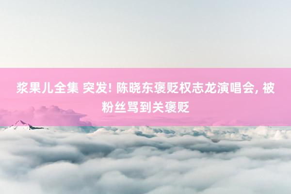 浆果儿全集 突发! 陈晓东褒贬权志龙演唱会， 被粉丝骂到关褒贬