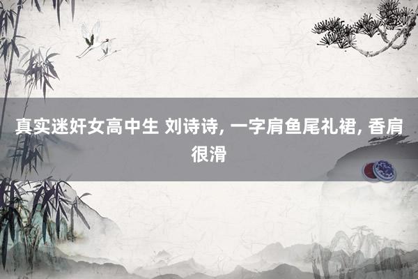 真实迷奸女高中生 刘诗诗， 一字肩鱼尾礼裙， 香肩很滑