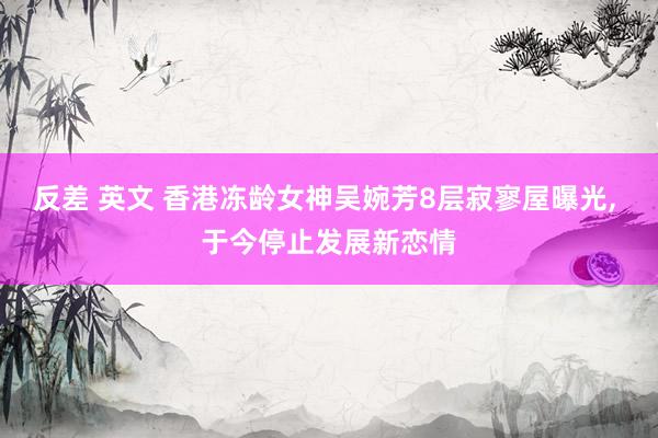 反差 英文 香港冻龄女神吴婉芳8层寂寥屋曝光， 于今停止发展新恋情