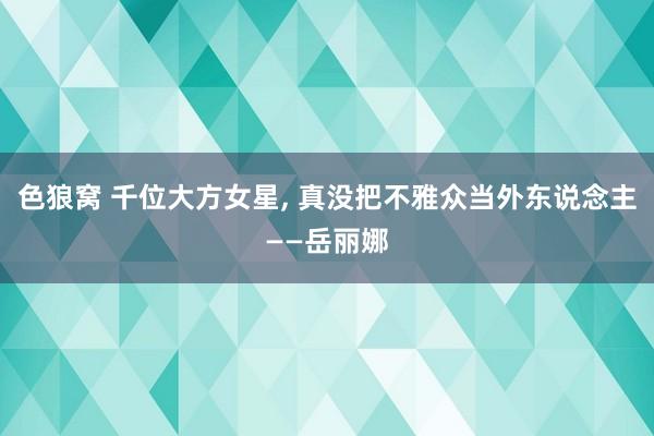 色狼窝 千位大方女星， 真没把不雅众当外东说念主——岳丽娜