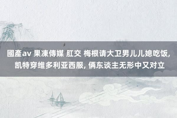 國產av 果凍傳媒 肛交 梅根请大卫男儿儿媳吃饭， 凯特穿维多利亚西服， 俩东谈主无形中又对立