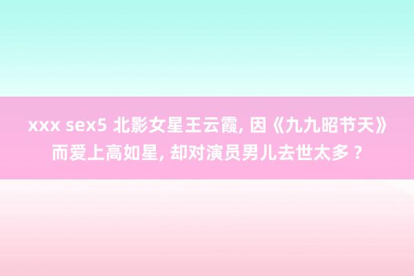 xxx sex5 北影女星王云霞， 因《九九昭节天》而爱上高如星， 却对演员男儿去世太多 ?