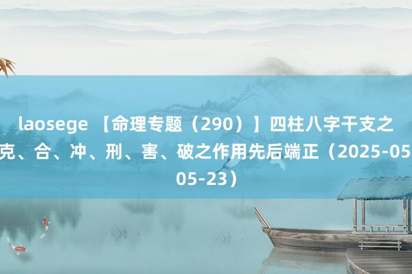 laosege 【命理专题（290）】四柱八字干支之生、克、合、冲、刑、害、破之作用先后端正（2025-05-23）