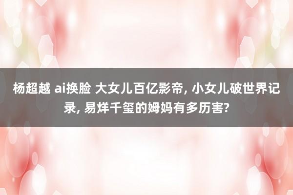 杨超越 ai换脸 大女儿百亿影帝， 小女儿破世界记录， 易烊千玺的姆妈有多历害?