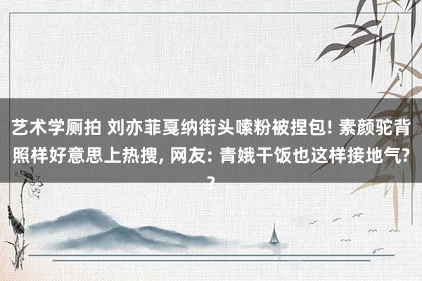 艺术学厕拍 刘亦菲戛纳街头嗦粉被捏包! 素颜驼背照样好意思上热搜， 网友: 青娥干饭也这样接地气?
