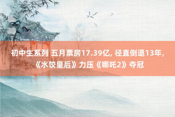 初中生系列 五月票房17.39亿， 径直倒退13年， 《水饺皇后》力压《哪吒2》夺冠