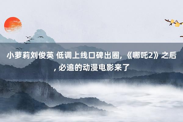 小萝莉刘俊英 低调上线口碑出圈， 《哪吒2》之后， 必追的动漫电影来了