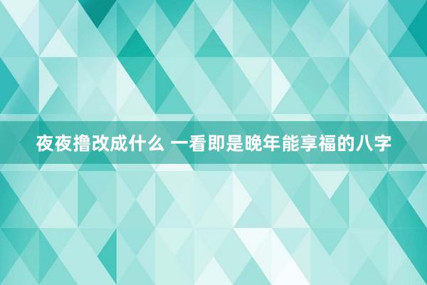 夜夜撸改成什么 一看即是晚年能享福的八字