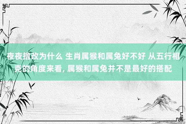 夜夜撸改为什么 生肖属猴和属兔好不好 从五行相克的角度来看， 属猴和属兔并不是最好的搭配
