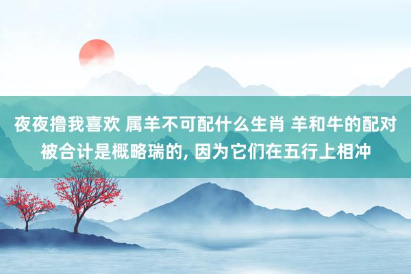夜夜撸我喜欢 属羊不可配什么生肖 羊和牛的配对被合计是概略瑞的， 因为它们在五行上相冲