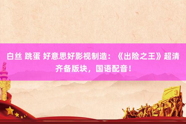 白丝 跳蛋 好意思好影视制造：《出险之王》超清齐备版块，国语配音！