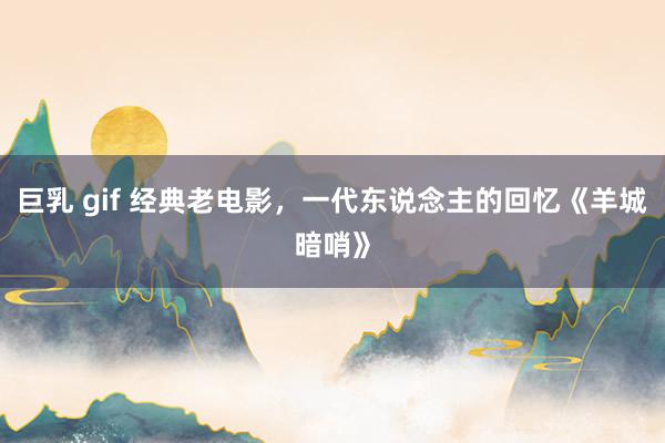 巨乳 gif 经典老电影，一代东说念主的回忆《羊城暗哨》