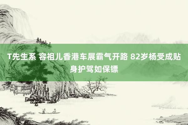T先生系 容祖儿香港车展霸气开路 82岁杨受成贴身护驾如保镖