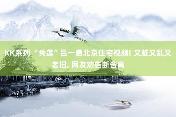 KK系列 “秀莲”吕一晒北京住宅视频! 又脏又乱又老旧， 网友劝告断舍离