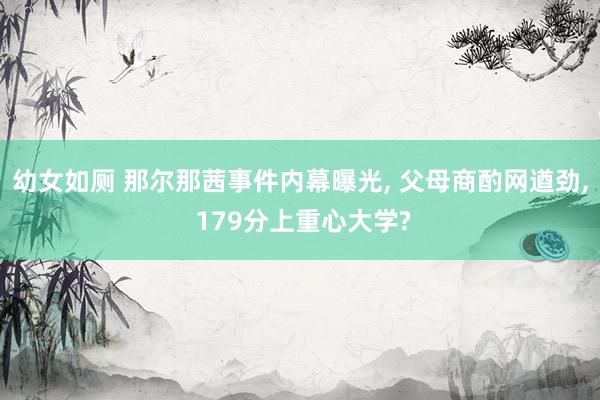 幼女如厕 那尔那茜事件内幕曝光， 父母商酌网遒劲， 179分上重心大学?