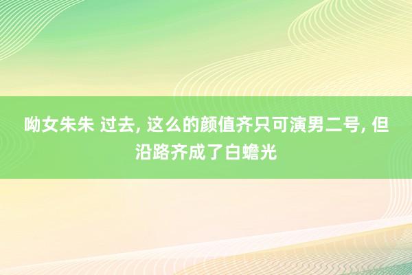 呦女朱朱 过去， 这么的颜值齐只可演男二号， 但沿路齐成了白蟾光