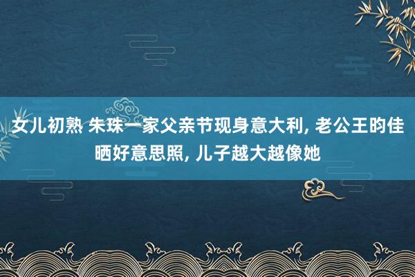 女儿初熟 朱珠一家父亲节现身意大利， 老公王昀佳晒好意思照， 儿子越大越像她