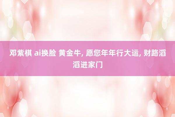邓紫棋 ai换脸 黄金牛， 愿您年年行大运， 财路滔滔进家门