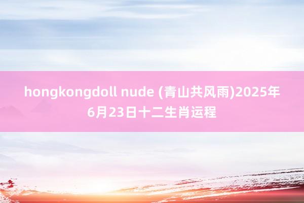 hongkongdoll nude (青山共风雨)2025年6月23日十二生肖运程