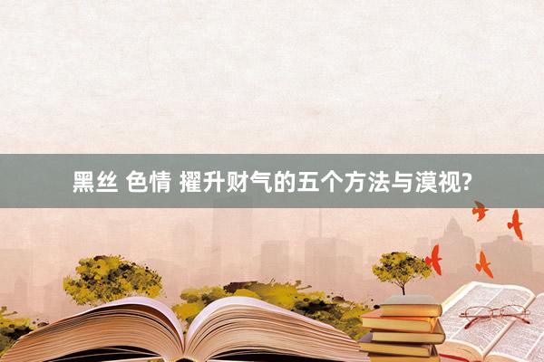黑丝 色情 擢升财气的五个方法与漠视?