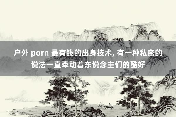 户外 porn 最有钱的出身技术， 有一种私密的说法一直牵动着东说念主们的酷好