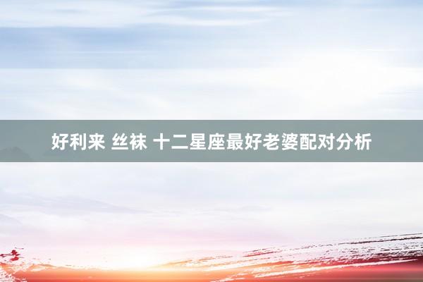 好利来 丝袜 十二星座最好老婆配对分析